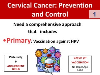 •Primary: Vaccination against HPV
Cervical Cancer: Prevention
and Control
Need a comprehensive approach
that includes
CATCH UP
VACCINATION
No Upper Age
Limit
Preferrably
in
ADOLESCENT
GIRLS
1
 