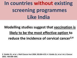In countries without existing
screening programmes
Like India
Modelling studies suggest that vaccination is
likely to be the most effective option to
reduce the incidence of cervical cancer2,4
2. Goldie SJ, et al. J Natl Cancer Inst 2004; 96:604–615; 4. Goldie SJ, et al. Int J Cancer
2003; 106:896–904;
 