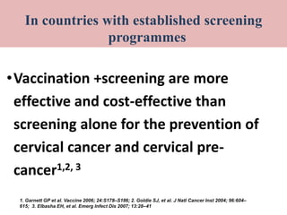 screening programmes for cervical cancer
•Vaccination +screening are more
effective and cost-effective than
screening alone for the prevention of
cervical cancer and cervical pre-
cancer1,2, 3
1. Garnett GP et al. Vaccine 2006; 24:S178–S186; 2. Goldie SJ, et al. J Natl Cancer Inst 2004; 96:604–
615; 3. Elbasha EH, et al. Emerg Infect Dis 2007; 13:28–41
In countries with established screening
programmes
 