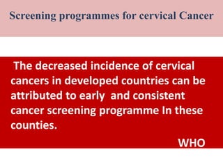 SCR
The decreased incidence of cervical
cancers in developed countries can be
attributed to early and consistent
cancer screening programme In these
counties.
WHO
Screening programmes for cervical Cancer
 