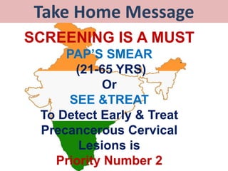 Take Home Message
SCREENING IS A MUST
PAP’S SMEAR
(21-65 YRS)
Or
SEE &TREAT
To Detect Early & Treat
Precancerous Cervical
Lesions is
Priority Number 2
 