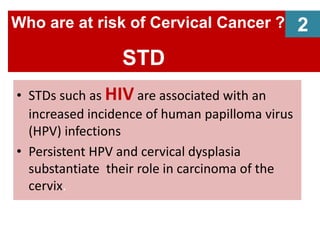 • STDs such as HIV are associated with an
increased incidence of human papilloma virus
(HPV) infections
• Persistent HPV and cervical dysplasia
substantiate their role in carcinoma of the
cervix.
Who are at risk of Cervical Cancer ?
STD
2
 