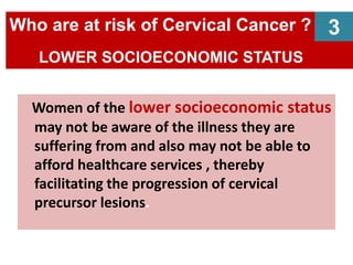 Women of the lower socioeconomic status
may not be aware of the illness they are
suffering from and also may not be able to
afford healthcare services , thereby
facilitating the progression of cervical
precursor lesions.
Who are at risk of Cervical Cancer ?
LOWER SOCIOECONOMIC STATUS
3
 