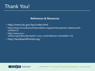 Thank You!
References & Resources
• http://www.cdc.gov/hpv/index.html
• http://www.cervicalcancerfreecoalition.org/partners/partner-states/south-
carolina-3/
• http://www.nccc-
online.org/index.php?option=com_content&view=article&id=122
• http://tamikaandfriends.org/
 