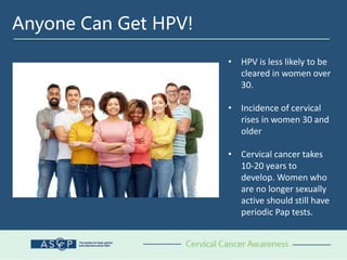 Anyone Can Get HPV!
• HPV is less likely to be
cleared in women over
30.
• Incidence of cervical
rises in women 30 and
older
• Cervical cancer takes
10-20 years to
develop. Women who
are no longer sexually
active should still have
periodic Pap tests.
 