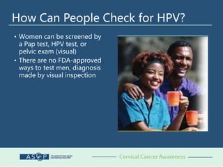 How Can People Check for HPV?
• Women can be screened by
a Pap test, HPV test, or
pelvic exam (visual)
• There are no FDA-approved
ways to test men, diagnosis
made by visual inspection
 