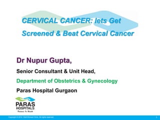 1Copyright © 2014 Well Woman Clinic. All rights reserved.
Dr Nupur Gupta,
Senior Consultant & Unit Head,
Department of Obstetrics & Gynecology
Paras Hospital Gurgaon
CERVICAL CANCER: lets Get
Screened & Beat Cervical Cancer
 