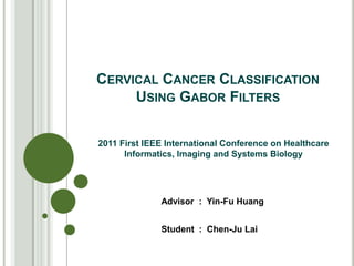 CERVICAL CANCER CLASSIFICATION
     USING GABOR FILTERS


2011 First IEEE International Conference on Healthcare
      Informatics, Imaging and Systems Biology




              Advisor : Yin-Fu Huang


              Student : Chen-Ju Lai
 