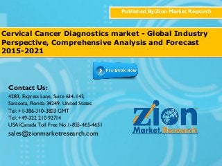 Published By:Zion Market Research
Cervical Cancer Diagnostics market - Global Industry
Perspective, Comprehensive Analysis and Forecast
2015-2021
Contact Us:
4283, Express Lane, Suite 634-143,
Sarasota, Florida 34249, United States
Tel: +1-386-310-3803 GMT
Tel: +49-322 210 92714
USA/Canada Toll Free No.1-855-465-4651
sales@zionmarketresearch.com
 