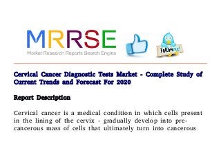 Cervical Cancer Diagnostic Tests Market - Complete Study of
Current Trends and Forecast For 2020
Report Description
Cervical cancer is a medical condition in which cells present
in the lining of the cervix - gradually develop into pre-
cancerous mass of cells that ultimately turn into cancerous
 