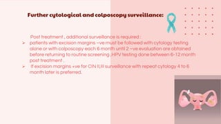 Further cytological and colposcopy surveillance:
Post treatment , additional surveillance is required :
 patients with excision margins –ve must be followed with cytology testing
alone or with colposcopy each 6 month until 2 –ve evaluation are obtained
before returning to routine screening ,HPV testing done between 6-12 month
post treatment .
 If excision margins +ve for CIN II,III surveillance with repeat cytology 4 to 6
month later is preferred.
 