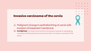 Invasive carcinoma of the cervix
 Malignant change in epithelial lining of cervix with
invasion of basement membrane.
 Incidence: it is most common form of cancer in women in developing
countries and the second most common form of cancer in women in the
world.
 