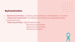 By Examination
 General examination : cachexia, pleural effusion, manifestation of uremia
 Abdominal examination : for abdominal metastasis or palbable kidney
(hydronephrosis)
 Pelvic examination : Digital examination
Bimanual examination
speculum examination
Rectal examination
 