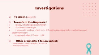 Investigations
:
 To screen : same CIN
 To confirm the diagnosis: 
 biopsy & histologic examination
 Fractional curettage
 Metastatic workup: chest x ray ,intravenous pyelography, cystoscopy and
segmoidoscopy.
 Imaging studies: CT scan , MRI
 Other prognostic & follow up test:
- tumor markers : steroid receptor,CA125,CEA
- Anti viral antibodies.
 