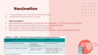 Vaccination
1. The quadrivalent HPV vaccine ( 6,11,16,18) (Gardasil)
2. Bivalent HPV vaccine (16,18) (cervarix)
Recommendation :
 Administration to all females 8_26 yrs old with target age 11_12 yrs ,efficacy is highest
before the patient immune system has been presented with HPV.
 Three doses: initial, then 2month then 6 month later.
 The vaccine not recommended for pregnant ,lactating or immunosuppressed women.
 