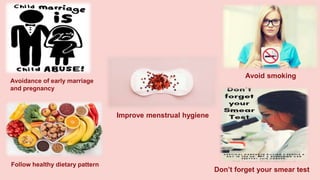 Avoidance of early marriage
and pregnancy
Follow healthy dietary pattern
Avoid smoking
Improve menstrual hygiene
Don’t forget your smear test
 