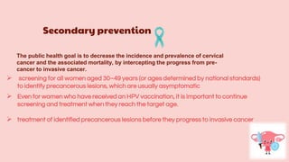Secondary prevention
 screening for all women aged 30–49 years (or ages determined by national standards)
to identify precancerous lesions, which are usually asymptomatic
The public health goal is to decrease the incidence and prevalence of cervical
cancer and the associated mortality, by intercepting the progress from pre-
cancer to invasive cancer.
 Even for women who have received an HPV vaccination, it is important to continue
screening and treatment when they reach the target age.
 treatment of identified precancerous lesions before they progress to invasive cancer
 