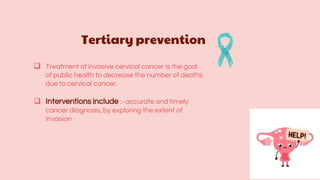 Tertiary prevention
 Treatment of invasive cervical cancer is the goal
of public health to decrease the number of deaths
due to cervical cancer.
 Interventions include :- accurate and timely
cancer diagnosis, by exploring the extent of
invasion
 