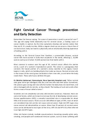 Fight Cervical Cancer Through prevention
and Early Detection
Remember the famous saying, "An ounce of prevention is worth a pound of cure?”
This age old saying holds absolutely true for cervical cancer, a leading cause of
cancer deaths in women. By the time symptoms develop and women realize that
they are ill, it’s usually too late. While a regular check up can ensure a future free of
cervical cancer, laxity can lead to a physically and an emotionally draining experience
of battling with it.
According to the Cervical Cancer-Free Coalition, a preventable disease, cervical
cancer kills more women in India than anywhere in the world, affecting 1, 32,000
women each year of whom 72,000 women lose their battle with it.
Most common in women over the age of 30, cervical cancer affects the uterine
cervix, a part of a woman’s reproductive system. The cervix is a passageway that
connects the lowest portion of a women's uterus (womb) to the vagina. Cancer
begins in cells, which are building blocks that make up tissues. Normal cervical cells
in the tissues of the cervix grow and divide to form new cells, as and when the body
needs them. These cells have a definite life span.
Dr Malvika Sabharwal, Gynecologist, Nova Specialty Hospitals said, “When normal
cells grow old or get damaged, they die, and new cells take their place. Sometimes,
this process goes wrong and new cells form when the body does not need them, and
old or damaged cells do not die, as they should. The buildup of such extra cells often
forms a mass of tissue called a tumor.”
Scientists are not completely sure why cells become cancerous. However, there are
some risk factors, which are known to increase the risk of developing cervical cancer.
Human papillomavirus (HPV), a sexually transmitted virus is responsible for about
99% of all cervical cancers. There are over 100 different types of HPV, most of which
are considered low-risk and do not cause cervical cancer. High-risk HPV types may
cause cervical cell abnormalities or cancer. More than 70 percent of cervical cancer
cases can be attributed to two types of the virus, HPV-16 and HPV-18, often referred
to as high-risk HPV types.
Other risk factors include, multiple sexual partners, becoming sexually active early,
smoking, and people with weakened immune system, such as those suffering with
 