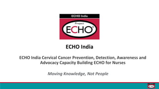 ECHO India
ECHO India Cervical Cancer Prevention, Detection, Awareness and
Advocacy Capacity Building ECHO for Nurses
Moving Knowledge, Not People
 