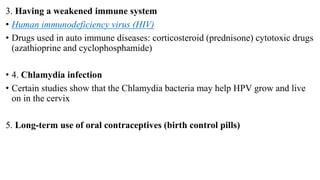 3. Having a weakened immune system
• Human immunodeficiency virus (HIV)
• Drugs used in auto immune diseases: corticosteroid (prednisone) cytotoxic drugs
(azathioprine and cyclophosphamide)
• 4. Chlamydia infection
• Certain studies show that the Chlamydia bacteria may help HPV grow and live
on in the cervix
5. Long-term use of oral contraceptives (birth control pills)
 
