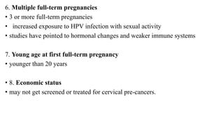 6. Multiple full-term pregnancies
• 3 or more full-term pregnancies
• increased exposure to HPV infection with sexual activity
• studies have pointed to hormonal changes and weaker immune systems
7. Young age at first full-term pregnancy
• younger than 20 years
• 8. Economic status
• may not get screened or treated for cervical pre-cancers.
 