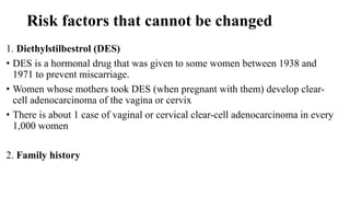 Risk factors that cannot be changed
1. Diethylstilbestrol (DES)
• DES is a hormonal drug that was given to some women between 1938 and
1971 to prevent miscarriage.
• Women whose mothers took DES (when pregnant with them) develop clear-
cell adenocarcinoma of the vagina or cervix
• There is about 1 case of vaginal or cervical clear-cell adenocarcinoma in every
1,000 women
2. Family history
 