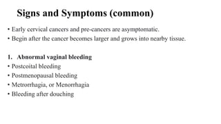 Signs and Symptoms (common)
• Early cervical cancers and pre-cancers are asymptomatic.
• Begin after the cancer becomes larger and grows into nearby tissue.
1. Abnormal vaginal bleeding
• Postcoital bleeding
• Postmenopausal bleeding
• Metrorrhagia, or Menorrhagia
• Bleeding after douching
 
