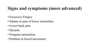 Signs and symptoms (more advanced)
• Excessive Fatigue
• Edema or pain of lower extremities
• Lower back pain
• Dysuria
• Frequent micturition
• Problem in bowel movement
 