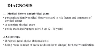 DIAGNOSIS
1. Medical history and physical exam
• personal and family medical history: related to risk factors and symptoms of
cervical cancer
• A complete physical exam
• pelvic exam and Pap test: every 3 yrs (21-65 years)
2. Colposcopy
• if Pap test result shows abnormal cells
• Using weak solution of acetic acid (similar to vinegar) for better visualization
 