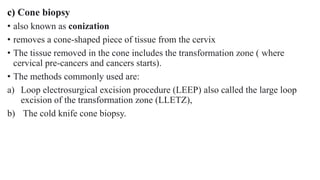 c) Cone biopsy
• also known as conization
• removes a cone-shaped piece of tissue from the cervix
• The tissue removed in the cone includes the transformation zone ( where
cervical pre-cancers and cancers starts).
• The methods commonly used are:
a) Loop electrosurgical excision procedure (LEEP) also called the large loop
excision of the transformation zone (LLETZ),
b) The cold knife cone biopsy.
 