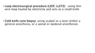 • Loop electrosurgical procedure (LEEP, LLETZ): using thin
wire loop heated by electricity and acts as a small knife
• Cold knife cone biopsy: using scalpel or a laser (either a
general anesthesia, or a spinal or epidural anesthesia).
 