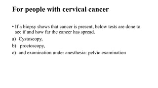 For people with cervical cancer
• If a biopsy shows that cancer is present, below tests are done to
see if and how far the cancer has spread.
a) Cystoscopy,
b) proctoscopy,
c) and examination under anesthesia: pelvic examination
 