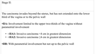 Stage II:
The carcinoma invades beyond the uterus, but has not extended onto the lower
third of the vagina or to the pelvic wall
•IIA: Involvement limited to the upper two‐thirds of the vagina without
parametrial involvement
• ○IIA1: Invasive carcinoma <4 cm in greatest dimension
• ○IIA2: Invasive carcinoma ≥4 cm in greatest dimension
•IIB: With parametrial involvement but not up to the pelvic wall
 
