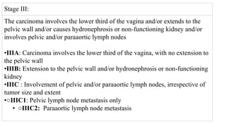 Stage III:
The carcinoma involves the lower third of the vagina and/or extends to the
pelvic wall and/or causes hydronephrosis or non‐functioning kidney and/or
involves pelvic and/or paraaortic lymph nodes
•IIIA: Carcinoma involves the lower third of the vagina, with no extension to
the pelvic wall
•IIIB: Extension to the pelvic wall and/or hydronephrosis or non‐functioning
kidney
•IIIC : Involvement of pelvic and/or paraaortic lymph nodes, irrespective of
tumor size and extent
•○IIIC1: Pelvic lymph node metastasis only
• ○IIIC2: Paraaortic lymph node metastasis
 