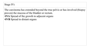 Stage IV:
The carcinoma has extended beyond the true pelvis or has involved (biopsy
proven) the mucosa of the bladder or rectum.
•IVA Spread of the growth to adjacent organs
•IVB Spread to distant organs
 