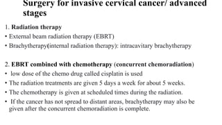 Surgery for invasive cervical cancer/ advanced
stages
1. Radiation therapy
• External beam radiation therapy (EBRT)
• Brachytherapy(internal radiation therapy): intracavitary brachytherapy
2. EBRT combined with chemotherapy (concurrent chemoradiation)
• low dose of the chemo drug called cisplatin is used
• The radiation treatments are given 5 days a week for about 5 weeks.
• The chemotherapy is given at scheduled times during the radiation.
• If the cancer has not spread to distant areas, brachytherapy may also be
given after the concurrent chemoradiation is complete.
 