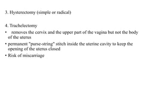 3. Hysterectomy (simple or radical)
4. Trachelectomy
• removes the cervix and the upper part of the vagina but not the body
of the uterus
• permanent "purse-string" stitch inside the uterine cavity to keep the
opening of the uterus closed
• Risk of miscarriage
 