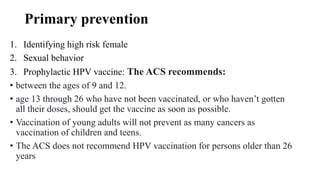 Primary prevention
1. Identifying high risk female
2. Sexual behavior
3. Prophylactic HPV vaccine: The ACS recommends:
• between the ages of 9 and 12.
• age 13 through 26 who have not been vaccinated, or who haven’t gotten
all their doses, should get the vaccine as soon as possible.
• Vaccination of young adults will not prevent as many cancers as
vaccination of children and teens.
• The ACS does not recommend HPV vaccination for persons older than 26
years
 