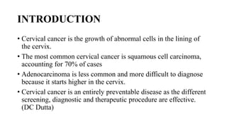 INTRODUCTION
• Cervical cancer is the growth of abnormal cells in the lining of
the cervix.
• The most common cervical cancer is squamous cell carcinoma,
accounting for 70% of cases
• Adenocarcinoma is less common and more difficult to diagnose
because it starts higher in the cervix.
• Cervical cancer is an entirely preventable disease as the different
screening, diagnostic and therapeutic procedure are effective.
(DC Dutta)
 