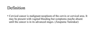 Definition
• Cervical cancer is malignant neoplasm of the cervix or cervical area. It
may be present with vaginal bleeding but symptoms maybe absent
until the cancer is in its advanced stages. (Anupama Tamrakar)
 