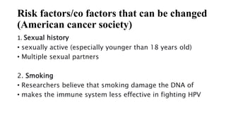 Risk factors/co factors that can be changed
(American cancer society)
1. Sexual history
• sexually active (especially younger than 18 years old)
• Multiple sexual partners
2. Smoking
• Researchers believe that smoking damage the DNA of
• makes the immune system less effective in fighting HPV
 