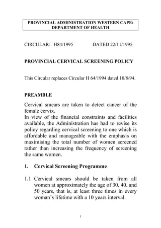 PROVINCIAL ADMINISTRATION WESTERN CAPE:
          DEPARTMENT OF HEALTH


CIRCULAR: H84/1995                DATED 22/11/1995


PROVINCIAL CERVICAL SCREENING POLICY


This Circular replaces Circular H 64/1994 dated 10/8/94.


PREAMBLE

Cervical smears are taken to detect cancer of the
female cervix.
In view of the financial constraints and facilities
available, the Administration has had to revise its
policy regarding cervical screening to one which is
affordable and manageable with the emphasis on
maximising the total number of women screened
rather than increasing the frequency of screening
the same women.

1.   Cervical Screening Programme

1.1 Cervical smears should be taken from all
    women at approximately the age of 30, 40, and
    50 years, that is, at least three times in every
    woman’s lifetime with a 10 years interval.


                           1
 