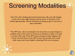 Screening Modalities
* Pap Test: aids in finding abnormal precancerous cells, any cells changes
on the cervix that might become cervical cancer in the future if not
treated appropriately. Women should be screening at age 21 and every 3
years, thereafter.
* The HPV test: aids in screening for the virus that can cause changes on
a cellular level on the cervix. In women over 30 years or older, it is used
to screen with a pap. If the HPV screen and pap are both negative, the
risk for cervical cancer is low. HPV screen may provide more result
while a pap may be less helpful in detecting if the virus is present.
 