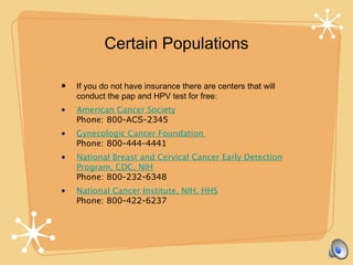 Certain Populations
• If you do not have insurance there are centers that will
conduct the pap and HPV test for free:
• American Cancer Society
Phone: 800-ACS-2345
• Gynecologic Cancer Foundation
Phone: 800-444-4441
• National Breast and Cervical Cancer Early Detection
Program, CDC, NIH
Phone: 800-232-6348
• National Cancer Institute, NIH, HHS
Phone: 800-422-6237
 