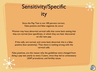 Since the Pap Test is not 100 percent correct.
False positive and false negatives do occur
Women may have abnormal cervical cells that come back stating that
they are normal (low specificity), in which they are later discovered
on the next pap.
If the cells, are normal, and come back abnormal, this is a false
positive (low sensitivity). Then there is nothing wrong with the
cervical cells.
False positives, are the reason why the guidelines were changed from
doing a pap test yearly to every 3 years, since they led to unnecessary
LEAP procedures, and fertility issues
Sensitivity/Specific
ity
 
