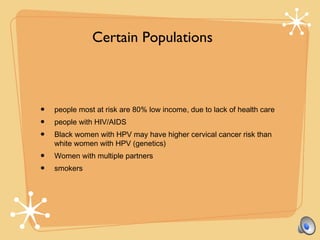 • people most at risk are 80% low income, due to lack of health care
• people with HIV/AIDS
• Black women with HPV may have higher cervical cancer risk than
white women with HPV (genetics)
• Women with multiple partners
• smokers
Certain Populations
 