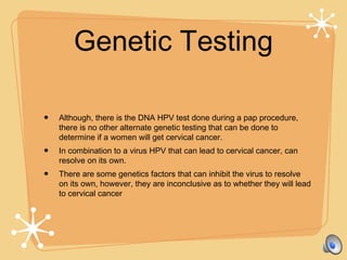 Genetic Testing
• Although, there is the DNA HPV test done during a pap procedure,
there is no other alternate genetic testing that can be done to
determine if a women will get cervical cancer.
• In combination to a virus HPV that can lead to cervical cancer, can
resolve on its own.
• There are some genetics factors that can inhibit the virus to resolve
on its own, however, they are inconclusive as to whether they will lead
to cervical cancer
 