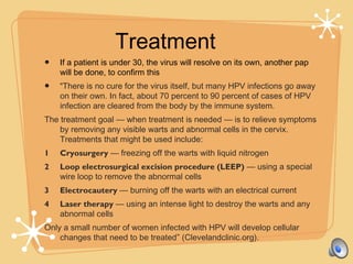Treatment
• If a patient is under 30, the virus will resolve on its own, another pap
will be done, to confirm this
• “There is no cure for the virus itself, but many HPV infections go away
on their own. In fact, about 70 percent to 90 percent of cases of HPV
infection are cleared from the body by the immune system.
The treatment goal — when treatment is needed — is to relieve symptoms
by removing any visible warts and abnormal cells in the cervix.
Treatments that might be used include:
1 Cryosurgery — freezing off the warts with liquid nitrogen
2 Loop electrosurgical excision procedure (LEEP) — using a special
wire loop to remove the abnormal cells
3 Electrocautery — burning off the warts with an electrical current
4 Laser therapy — using an intense light to destroy the warts and any
abnormal cells
Only a small number of women infected with HPV will develop cellular
changes that need to be treated” (Clevelandclinic.org).
 
