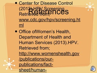 References
• Center for Disease Control
(2013).HPV Screening.
Retrieved from;
www.cdc.gov/hpv/screening.ht
ml
• Office ofWomen’s Health,
Department of Health and
Human Services (2013).HPV.
Retrieved from;
http://www.womenshealth.gov
/publications/our-
publications/fact-
sheet/human-
 